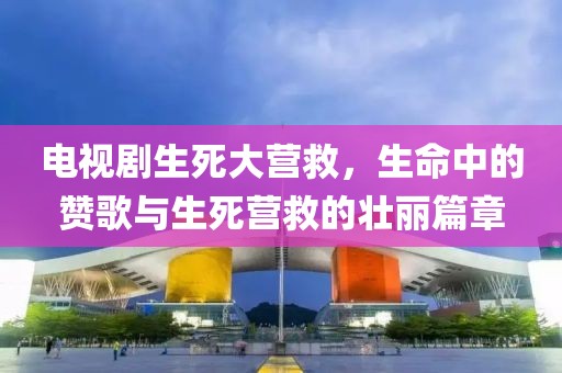 电视剧生死大营救，生命中的赞歌与生死营救的壮丽篇章