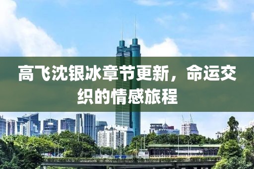 高飞沈银冰章节更新，命运交织的情感旅程
