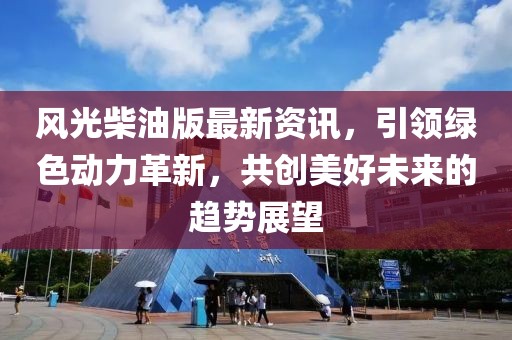 风光柴油版最新资讯，引领绿色动力革新，共创美好未来的趋势展望