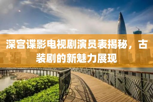 深宫谍影电视剧演员表揭秘，古装剧的新魅力展现