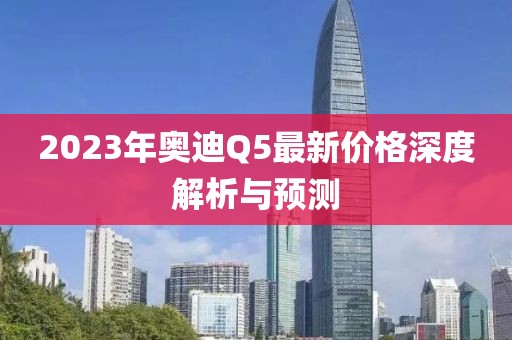 2023年奥迪Q5最新价格深度解析与预测