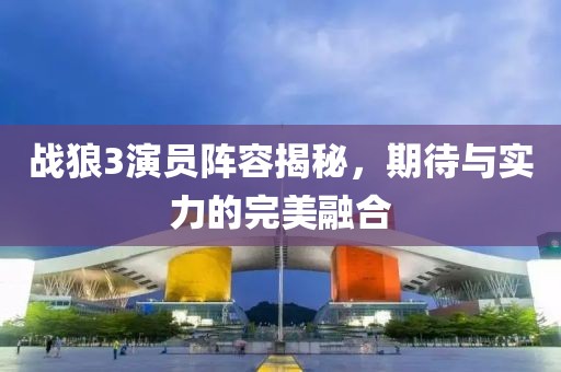 战狼3演员阵容揭秘，期待与实力的完美融合