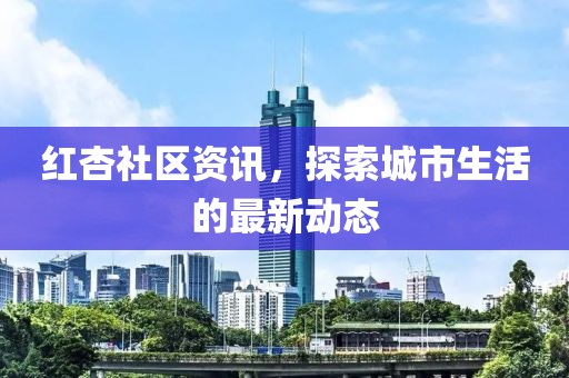 红杏社区资讯，探索城市生活的最新动态