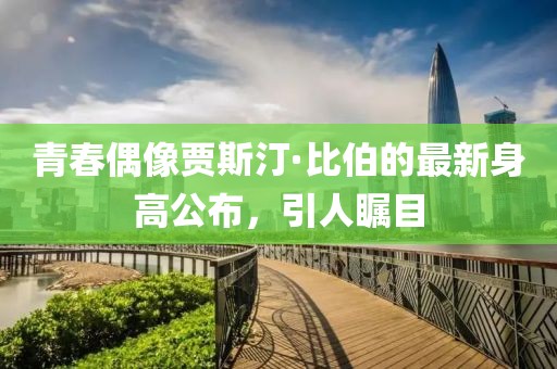 青春偶像贾斯汀·比伯的最新身高公布，引人瞩目