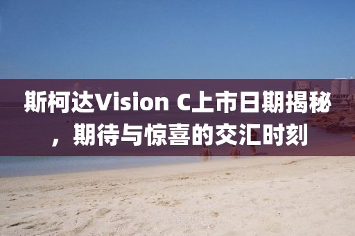 斯柯达Vision C上市日期揭秘，期待与惊喜的交汇时刻