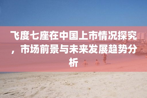 飞度七座在中国上市情况探究，市场前景与未来发展趋势分析