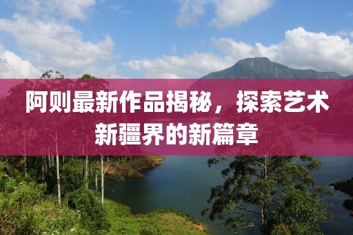 阿则最新作品揭秘，探索艺术新疆界的新篇章