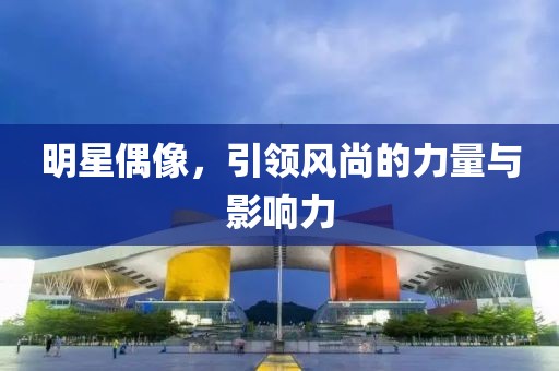 明星偶像，引领风尚的力量与影响力