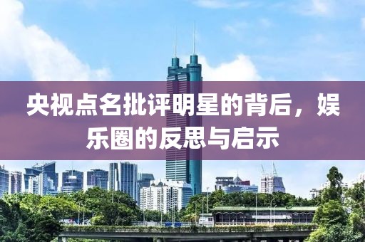 央视点名批评明星的背后，娱乐圈的反思与启示
