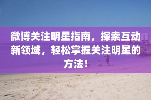 微博关注明星指南，探索互动新领域，轻松掌握关注明星的方法！