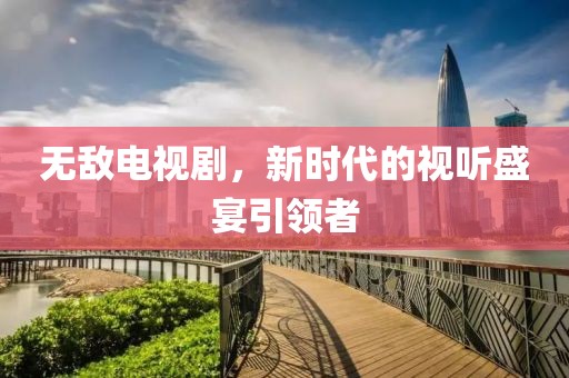 无敌电视剧，新时代的视听盛宴引领者