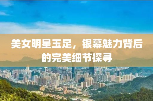 美女明星玉足，银幕魅力背后的完美细节探寻