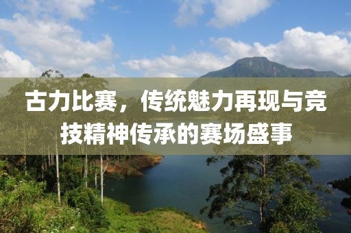 古力比赛，传统魅力再现与竞技精神传承的赛场盛事