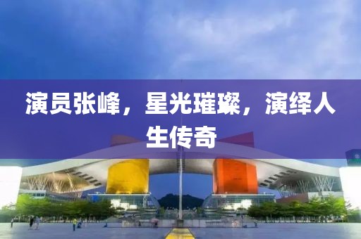 演员张峰，星光璀璨，演绎人生传奇