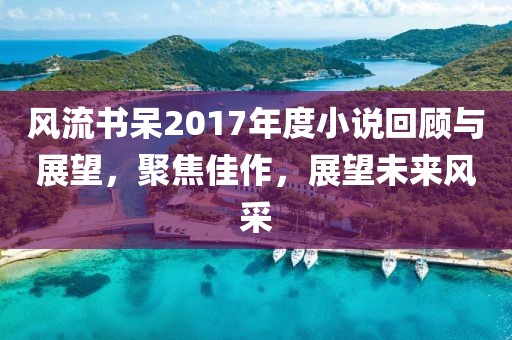 风流书呆2017年度小说回顾与展望，聚焦佳作，展望未来风采