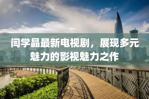 闫学晶最新电视剧，展现多元魅力的影视魅力之作