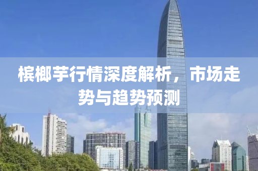 槟榔芋行情深度解析，市场走势与趋势预测