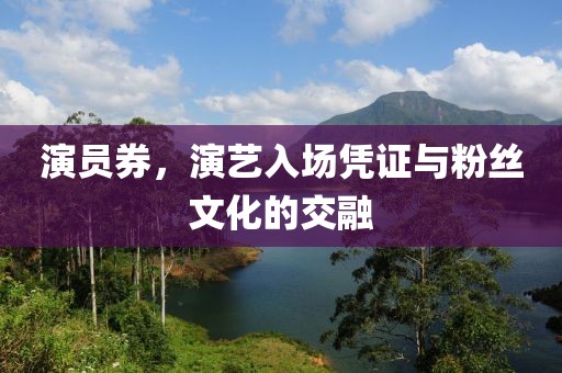 演员券，演艺入场凭证与粉丝文化的交融