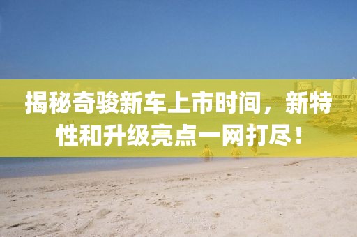 揭秘奇骏新车上市时间，新特性和升级亮点一网打尽！