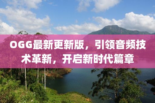 OGG最新更新版，引领音频技术革新，开启新时代篇章