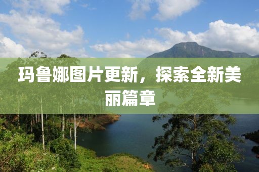 玛鲁娜图片更新，探索全新美丽篇章