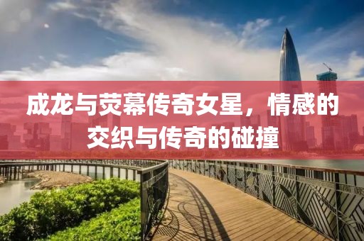 成龙与荧幕传奇女星，情感的交织与传奇的碰撞