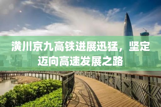 潢川京九高铁进展迅猛，坚定迈向高速发展之路