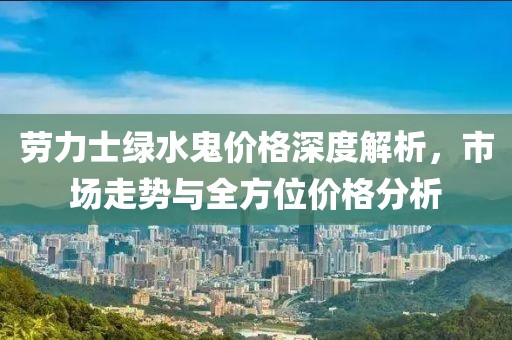 劳力士绿水鬼价格深度解析，市场走势与全方位价格分析