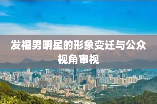 发福男明星的形象变迁与公众视角审视