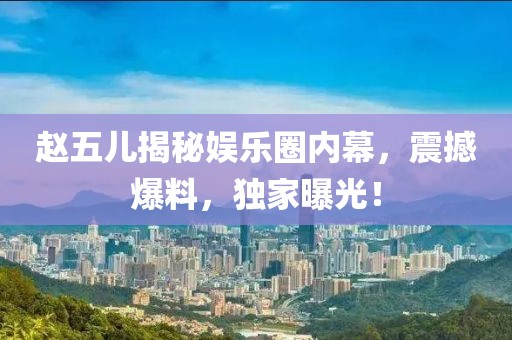 赵五儿揭秘娱乐圈内幕，震撼爆料，独家曝光！