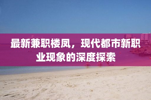 最新兼职楼凤，现代都市新职业现象的深度探索