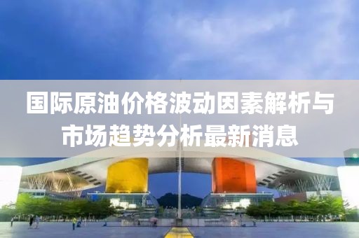 国际原油价格波动因素解析与市场趋势分析最新消息