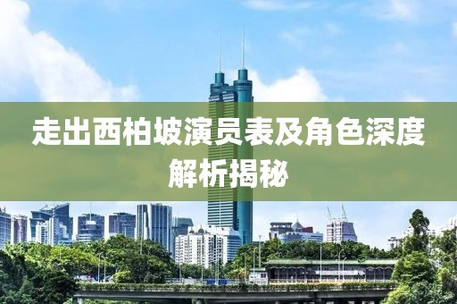 走出西柏坡演员表及角色深度解析揭秘