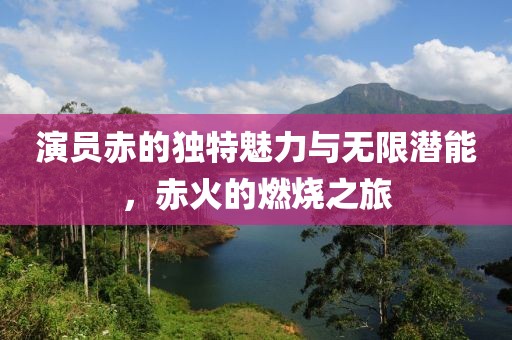 演员赤的独特魅力与无限潜能，赤火的燃烧之旅