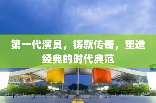 第一代演员，铸就传奇，塑造经典的时代典范