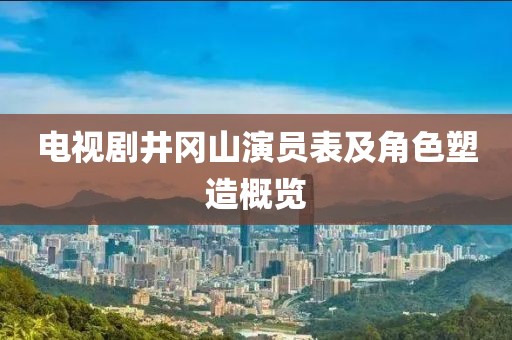 电视剧井冈山演员表及角色塑造概览