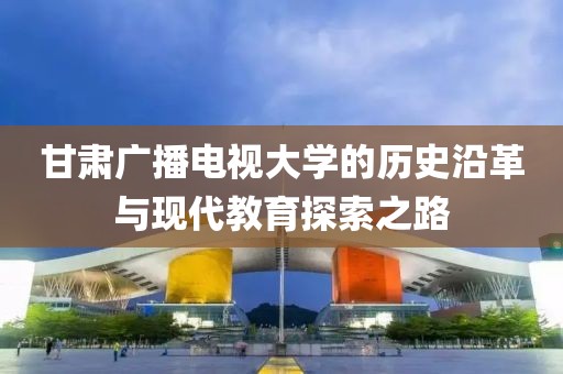 甘肃广播电视大学的历史沿革与现代教育探索之路