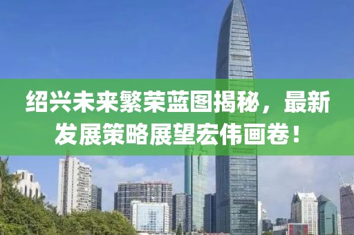 绍兴未来繁荣蓝图揭秘，最新发展策略展望宏伟画卷！