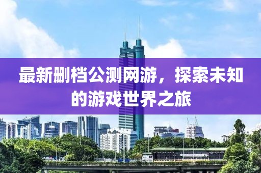 最新删档公测网游，探索未知的游戏世界之旅