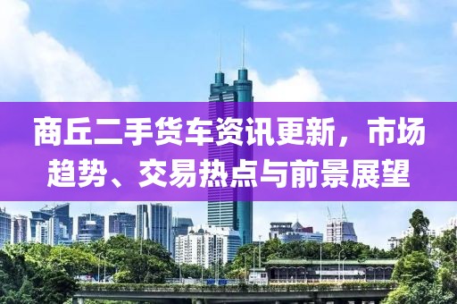 商丘二手货车资讯更新，市场趋势、交易热点与前景展望