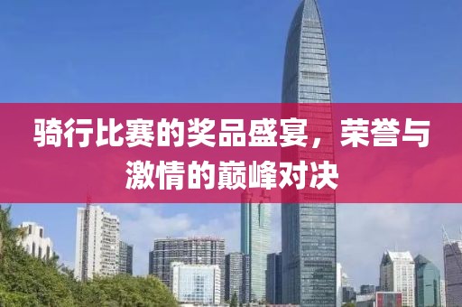 骑行比赛的奖品盛宴，荣誉与激情的巅峰对决