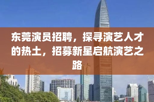东莞演员招聘，探寻演艺人才的热土，招募新星启航演艺之路