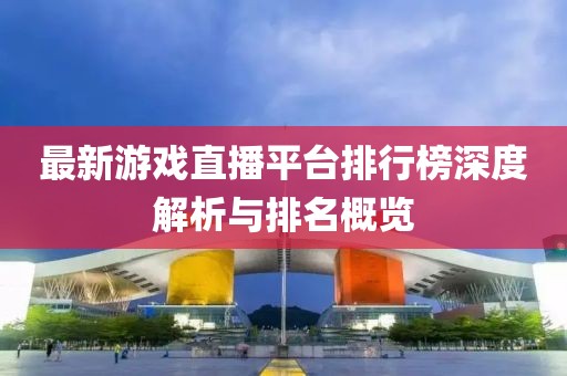 最新游戏直播平台排行榜深度解析与排名概览
