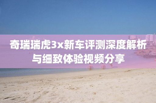 奇瑞瑞虎3x新车评测深度解析与细致体验视频分享
