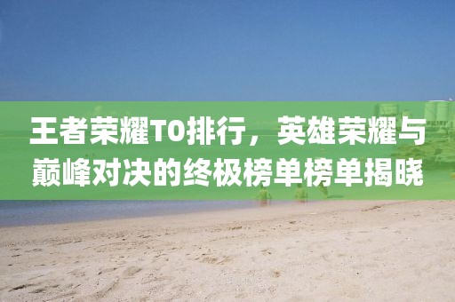 王者荣耀T0排行，英雄荣耀与巅峰对决的终极榜单榜单揭晓