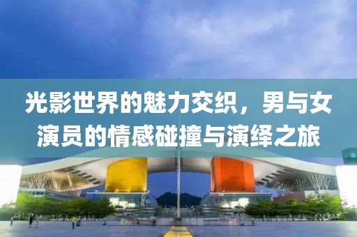 光影世界的魅力交织，男与女演员的情感碰撞与演绎之旅