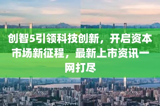 创智5引领科技创新，开启资本市场新征程，最新上市资讯一网打尽