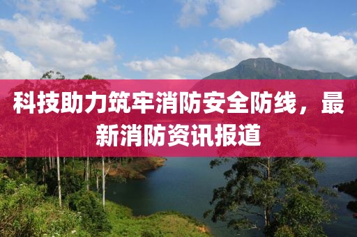 科技助力筑牢消防安全防线，最新消防资讯报道