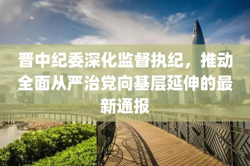 晋中纪委深化监督执纪，推动全面从严治党向基层延伸的最新通报