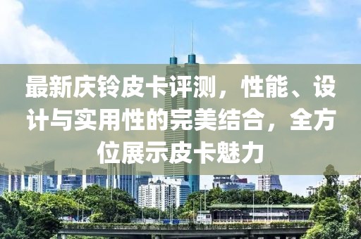 最新庆铃皮卡评测，性能、设计与实用性的完美结合，全方位展示皮卡魅力